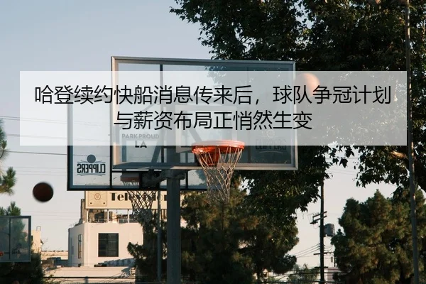 哈登续约快船消息传来后，球队争冠计划与薪资布局正悄然生变